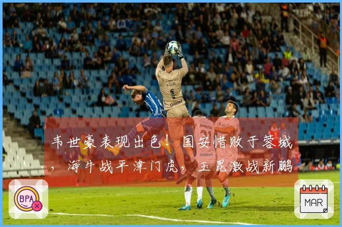 韦世豪表现出色！国安惜败于蓉城，海牛战平津门虎，玉昆激战新鹏城获胜