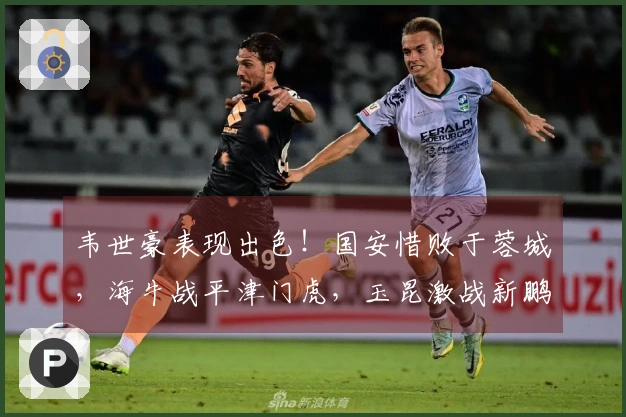 韦世豪表现出色！国安惜败于蓉城，海牛战平津门虎，玉昆激战新鹏城获胜