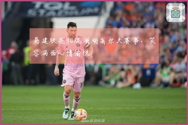 易建联亮相观澜湖高尔夫赛事，笑容满面心情愉悦