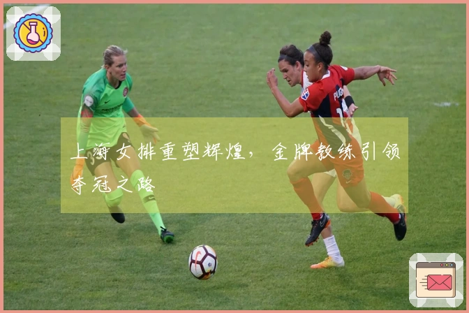 上海女排重塑辉煌，金牌教练引领夺冠之路