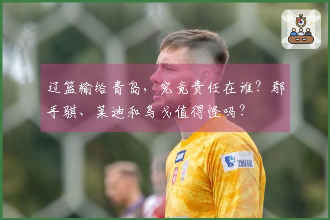 辽篮输给青岛，究竟责任在谁？鄢手骐、莱迪和乌戈值得怪吗？