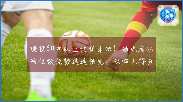 现役50岁以上的俱乐部！领先者以两位数优势遥遥领先，仅四人得分上双，KD意外落榜前列