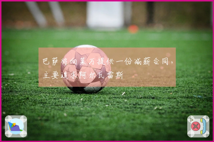 巴萨将向莱万提供一份减薪合同，主要追求阿尔瓦雷斯