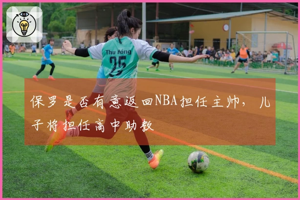 保罗是否有意返回NBA担任主帅，儿子将担任高中助教