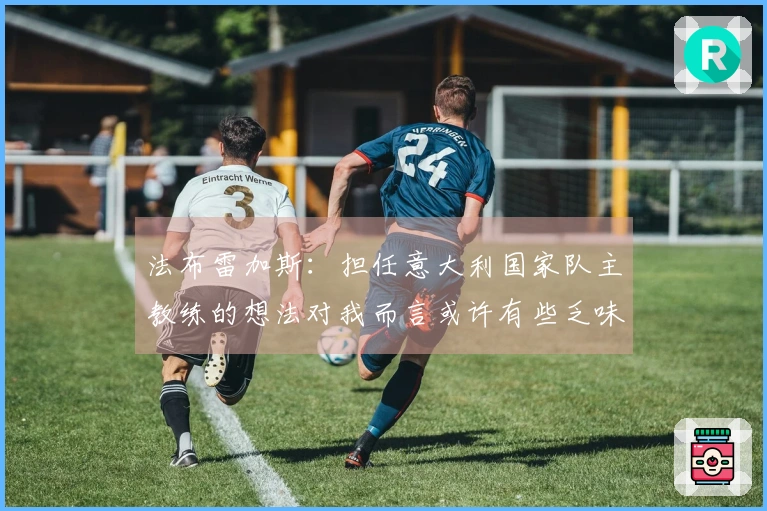 法布雷加斯：担任意大利国家队主教练的想法对我而言或许有些乏味