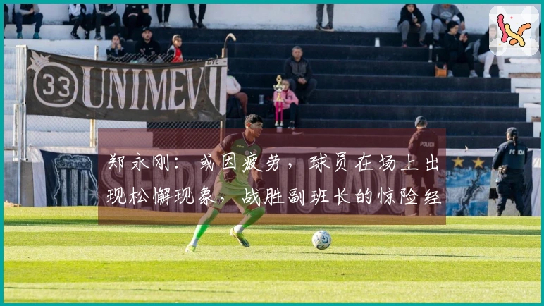 郑永刚：或因疲劳，球员在场上出现松懈现象，战胜副班长的惊险经历