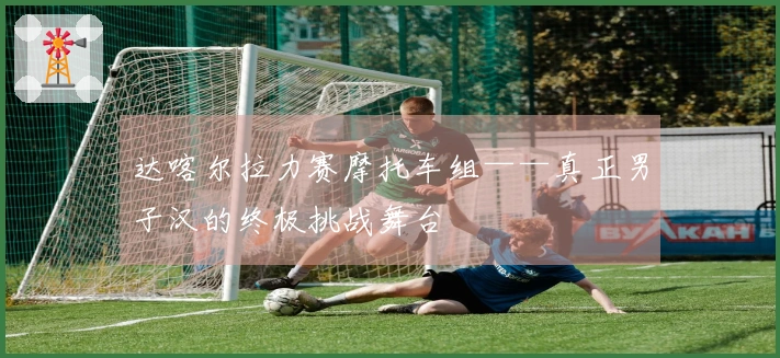 达喀尔拉力赛摩托车组——真正男子汉的终极挑战舞台